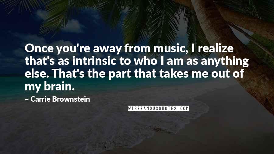 Carrie Brownstein Quotes: Once you're away from music, I realize that's as intrinsic to who I am as anything else. That's the part that takes me out of my brain.