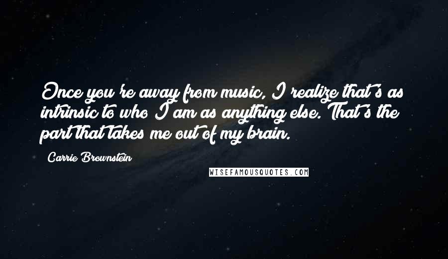 Carrie Brownstein Quotes: Once you're away from music, I realize that's as intrinsic to who I am as anything else. That's the part that takes me out of my brain.