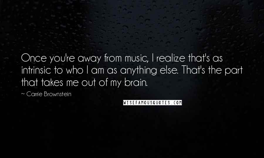 Carrie Brownstein Quotes: Once you're away from music, I realize that's as intrinsic to who I am as anything else. That's the part that takes me out of my brain.