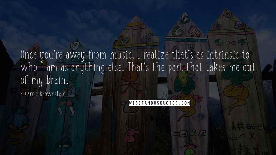 Carrie Brownstein Quotes: Once you're away from music, I realize that's as intrinsic to who I am as anything else. That's the part that takes me out of my brain.