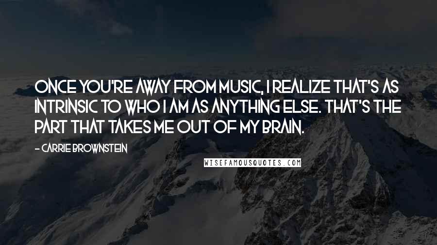 Carrie Brownstein Quotes: Once you're away from music, I realize that's as intrinsic to who I am as anything else. That's the part that takes me out of my brain.