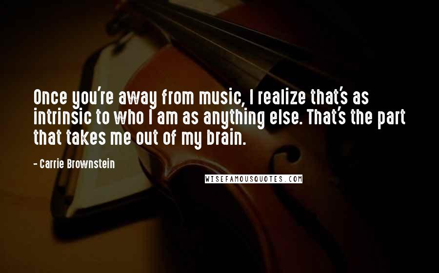 Carrie Brownstein Quotes: Once you're away from music, I realize that's as intrinsic to who I am as anything else. That's the part that takes me out of my brain.