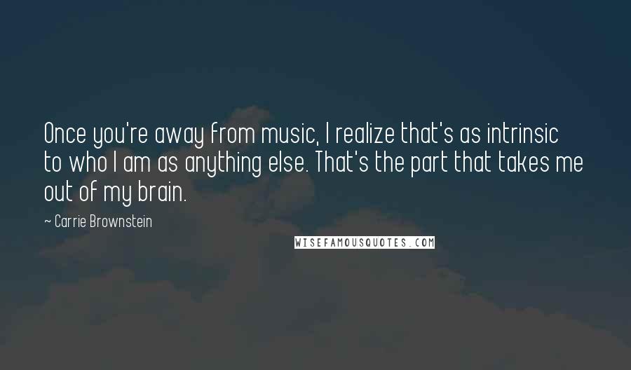 Carrie Brownstein Quotes: Once you're away from music, I realize that's as intrinsic to who I am as anything else. That's the part that takes me out of my brain.