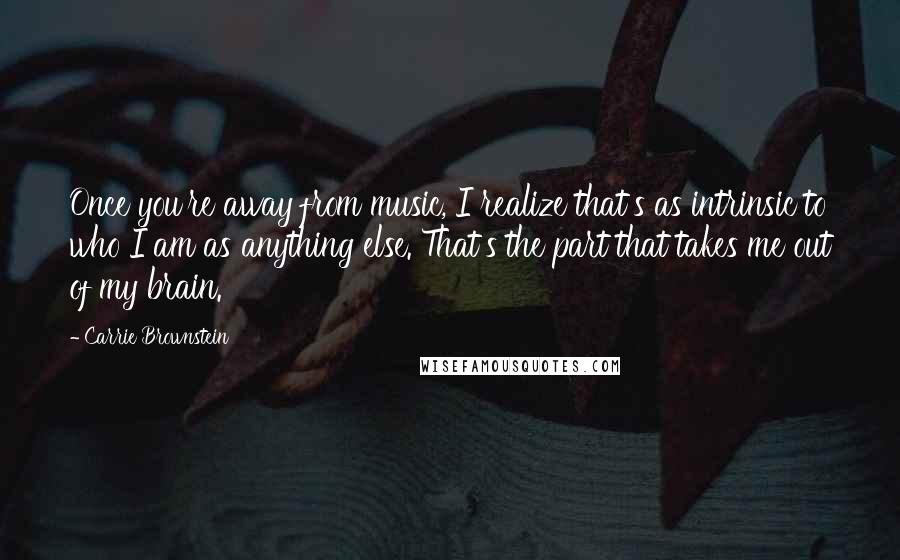 Carrie Brownstein Quotes: Once you're away from music, I realize that's as intrinsic to who I am as anything else. That's the part that takes me out of my brain.