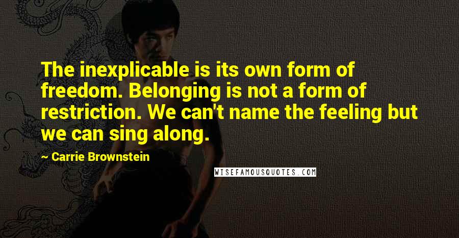 Carrie Brownstein Quotes: The inexplicable is its own form of freedom. Belonging is not a form of restriction. We can't name the feeling but we can sing along.