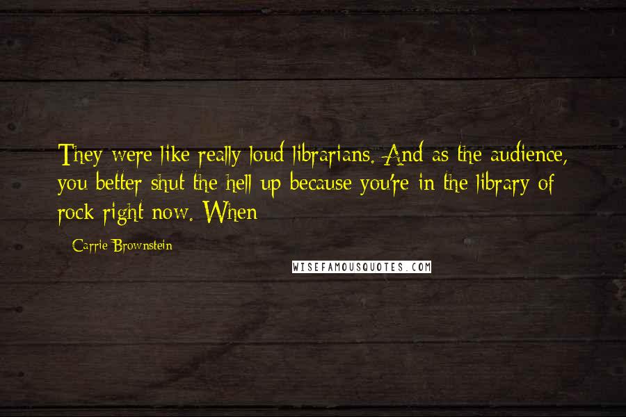 Carrie Brownstein Quotes: They were like really loud librarians. And as the audience, you better shut the hell up because you're in the library of rock right now. When