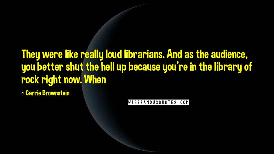 Carrie Brownstein Quotes: They were like really loud librarians. And as the audience, you better shut the hell up because you're in the library of rock right now. When