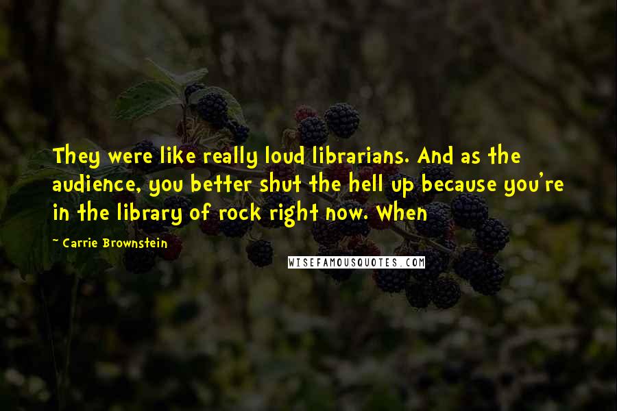 Carrie Brownstein Quotes: They were like really loud librarians. And as the audience, you better shut the hell up because you're in the library of rock right now. When