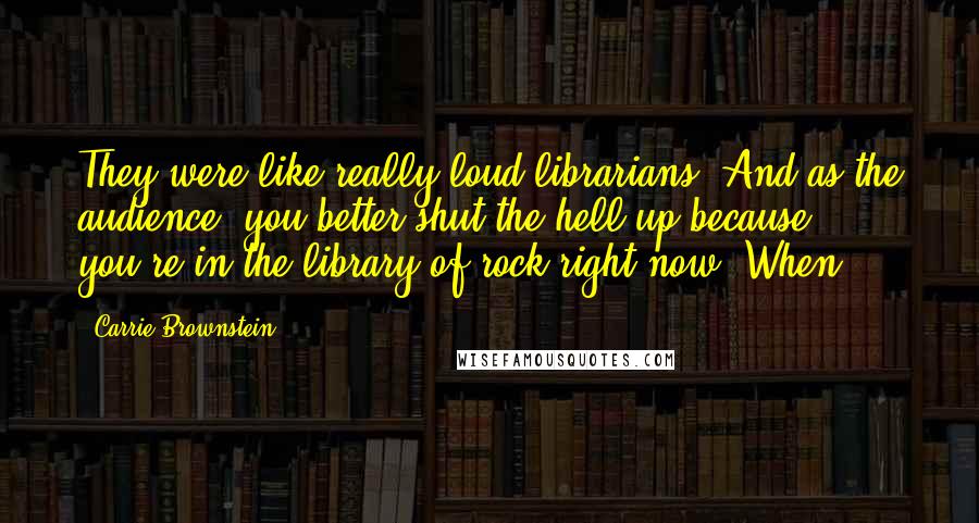 Carrie Brownstein Quotes: They were like really loud librarians. And as the audience, you better shut the hell up because you're in the library of rock right now. When