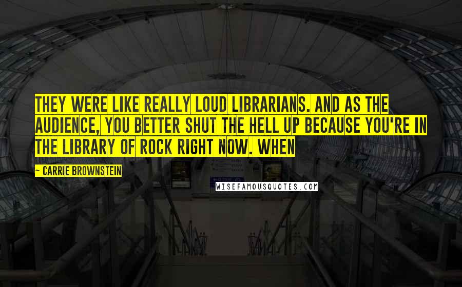 Carrie Brownstein Quotes: They were like really loud librarians. And as the audience, you better shut the hell up because you're in the library of rock right now. When