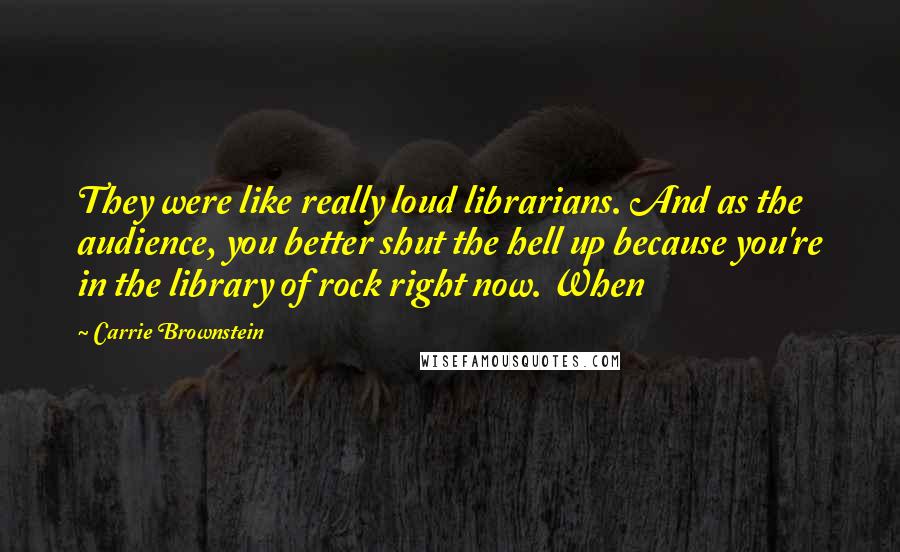 Carrie Brownstein Quotes: They were like really loud librarians. And as the audience, you better shut the hell up because you're in the library of rock right now. When
