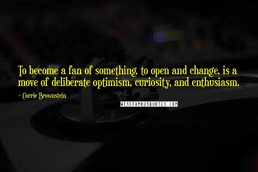 Carrie Brownstein Quotes: To become a fan of something, to open and change, is a move of deliberate optimism, curiosity, and enthusiasm.