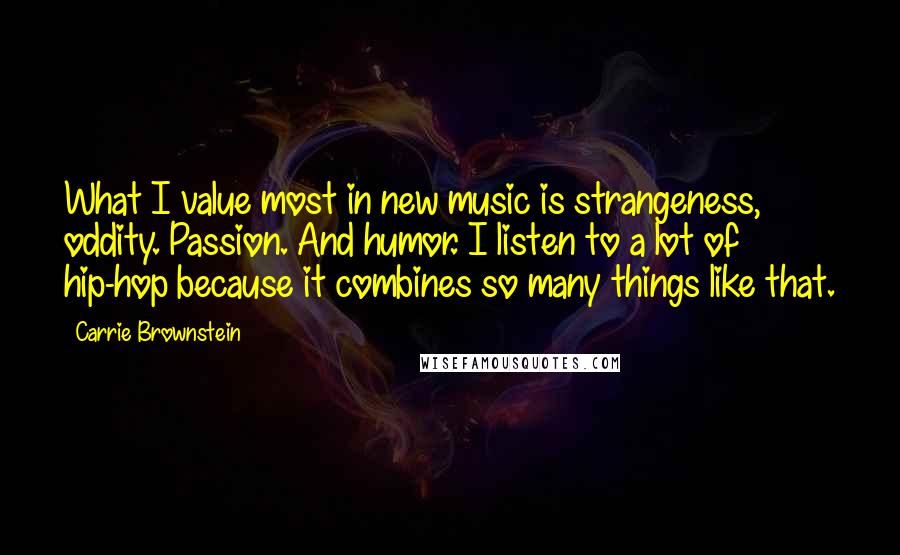 Carrie Brownstein Quotes: What I value most in new music is strangeness, oddity. Passion. And humor. I listen to a lot of hip-hop because it combines so many things like that.