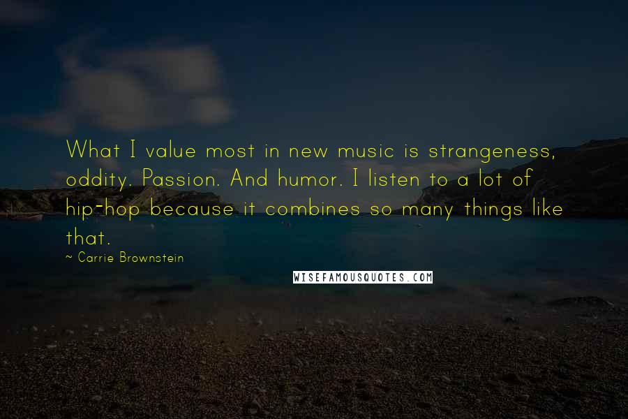 Carrie Brownstein Quotes: What I value most in new music is strangeness, oddity. Passion. And humor. I listen to a lot of hip-hop because it combines so many things like that.