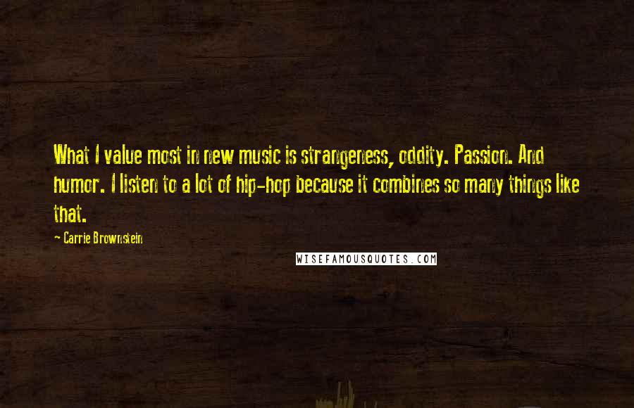 Carrie Brownstein Quotes: What I value most in new music is strangeness, oddity. Passion. And humor. I listen to a lot of hip-hop because it combines so many things like that.