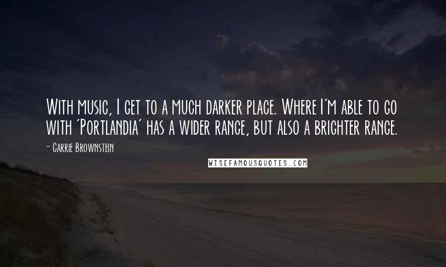 Carrie Brownstein Quotes: With music, I get to a much darker place. Where I'm able to go with 'Portlandia' has a wider range, but also a brighter range.