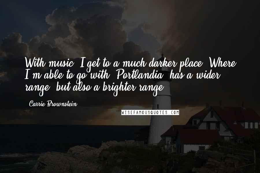 Carrie Brownstein Quotes: With music, I get to a much darker place. Where I'm able to go with 'Portlandia' has a wider range, but also a brighter range.