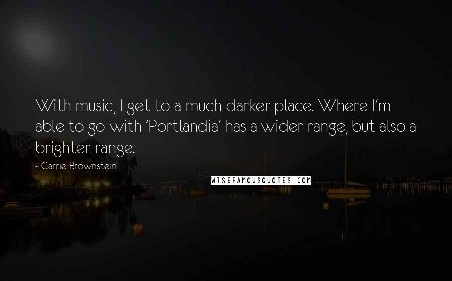 Carrie Brownstein Quotes: With music, I get to a much darker place. Where I'm able to go with 'Portlandia' has a wider range, but also a brighter range.