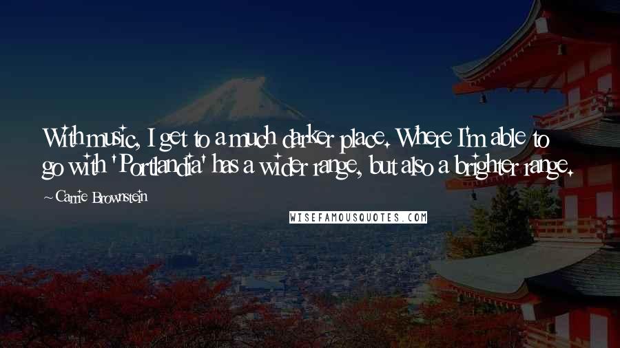 Carrie Brownstein Quotes: With music, I get to a much darker place. Where I'm able to go with 'Portlandia' has a wider range, but also a brighter range.