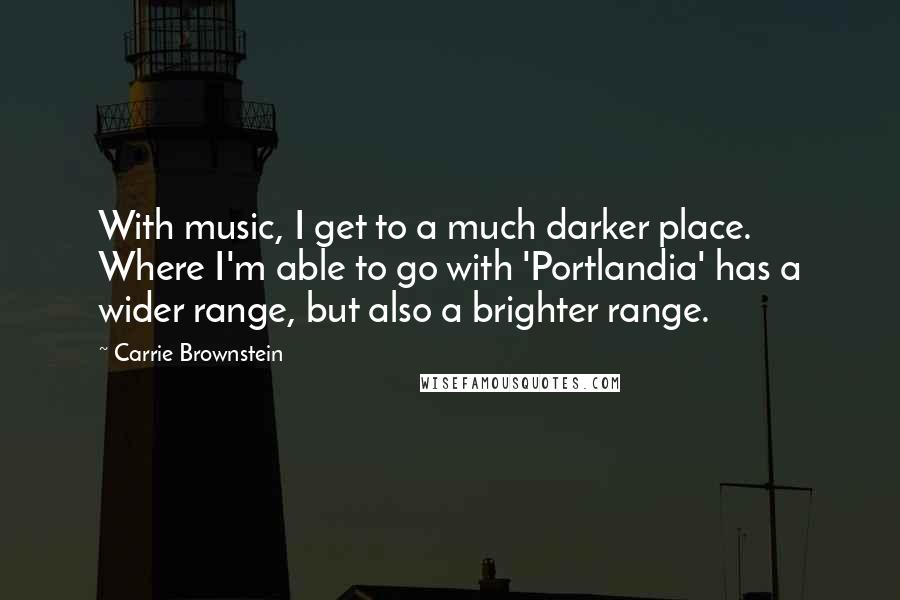 Carrie Brownstein Quotes: With music, I get to a much darker place. Where I'm able to go with 'Portlandia' has a wider range, but also a brighter range.