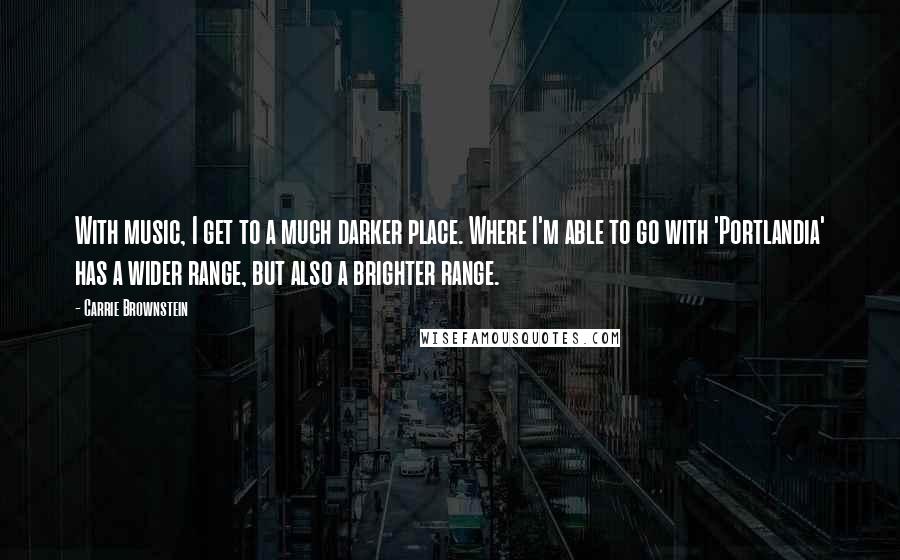 Carrie Brownstein Quotes: With music, I get to a much darker place. Where I'm able to go with 'Portlandia' has a wider range, but also a brighter range.