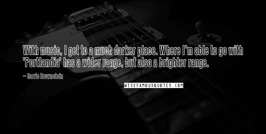 Carrie Brownstein Quotes: With music, I get to a much darker place. Where I'm able to go with 'Portlandia' has a wider range, but also a brighter range.