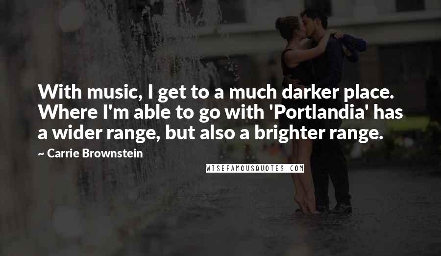 Carrie Brownstein Quotes: With music, I get to a much darker place. Where I'm able to go with 'Portlandia' has a wider range, but also a brighter range.