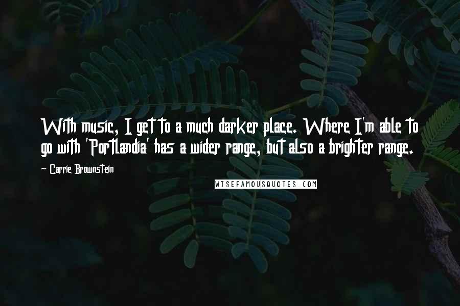 Carrie Brownstein Quotes: With music, I get to a much darker place. Where I'm able to go with 'Portlandia' has a wider range, but also a brighter range.