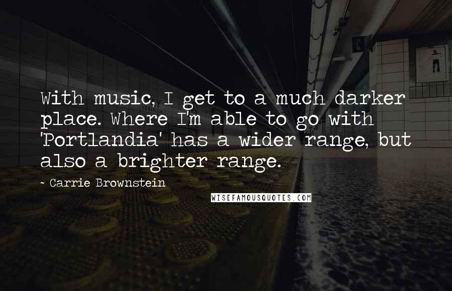 Carrie Brownstein Quotes: With music, I get to a much darker place. Where I'm able to go with 'Portlandia' has a wider range, but also a brighter range.