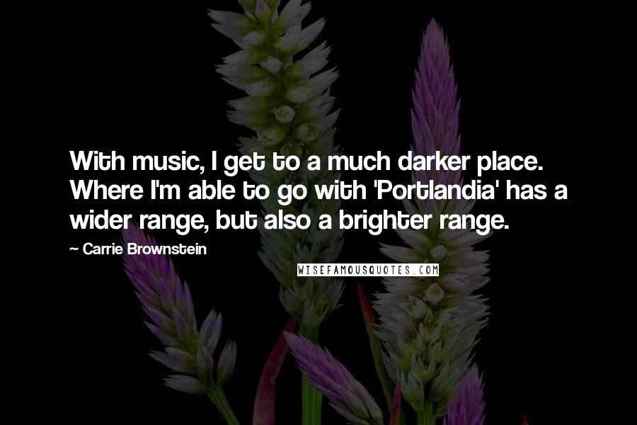 Carrie Brownstein Quotes: With music, I get to a much darker place. Where I'm able to go with 'Portlandia' has a wider range, but also a brighter range.