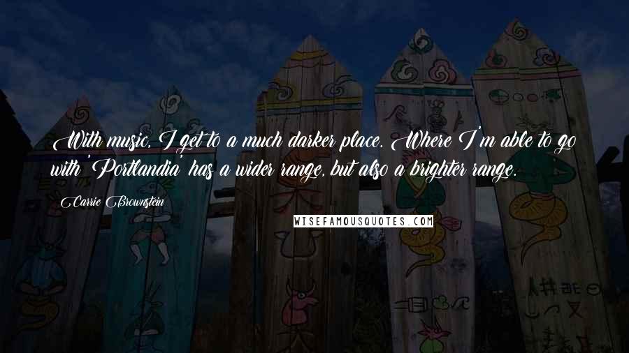 Carrie Brownstein Quotes: With music, I get to a much darker place. Where I'm able to go with 'Portlandia' has a wider range, but also a brighter range.