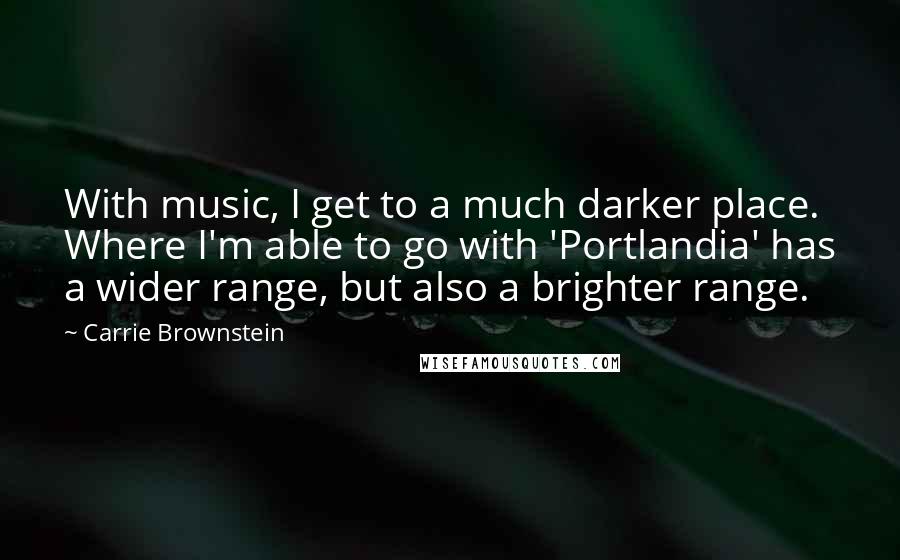 Carrie Brownstein Quotes: With music, I get to a much darker place. Where I'm able to go with 'Portlandia' has a wider range, but also a brighter range.