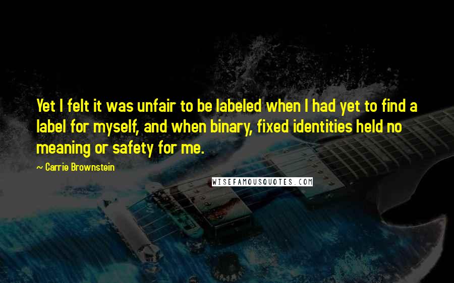 Carrie Brownstein Quotes: Yet I felt it was unfair to be labeled when I had yet to find a label for myself, and when binary, fixed identities held no meaning or safety for me.