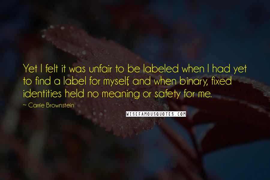 Carrie Brownstein Quotes: Yet I felt it was unfair to be labeled when I had yet to find a label for myself, and when binary, fixed identities held no meaning or safety for me.