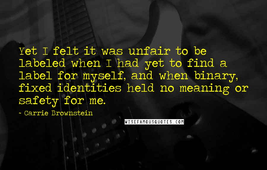 Carrie Brownstein Quotes: Yet I felt it was unfair to be labeled when I had yet to find a label for myself, and when binary, fixed identities held no meaning or safety for me.