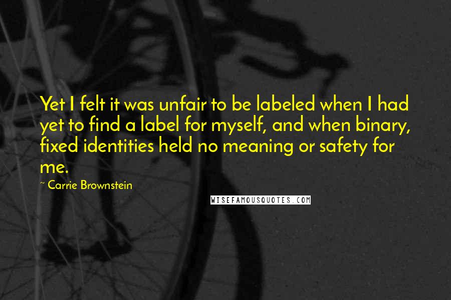 Carrie Brownstein Quotes: Yet I felt it was unfair to be labeled when I had yet to find a label for myself, and when binary, fixed identities held no meaning or safety for me.