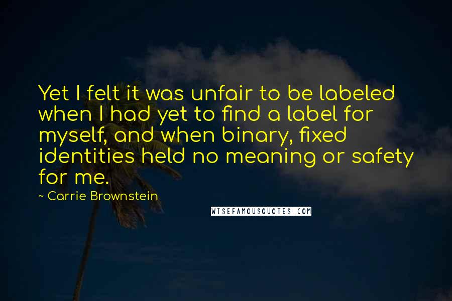 Carrie Brownstein Quotes: Yet I felt it was unfair to be labeled when I had yet to find a label for myself, and when binary, fixed identities held no meaning or safety for me.