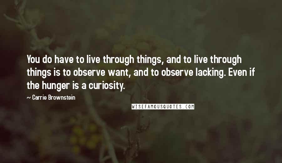 Carrie Brownstein Quotes: You do have to live through things, and to live through things is to observe want, and to observe lacking. Even if the hunger is a curiosity.