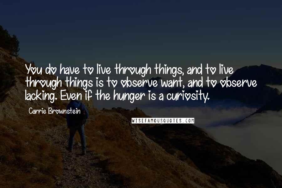 Carrie Brownstein Quotes: You do have to live through things, and to live through things is to observe want, and to observe lacking. Even if the hunger is a curiosity.