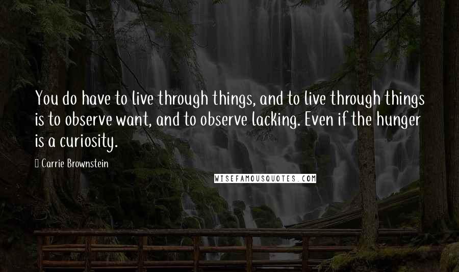 Carrie Brownstein Quotes: You do have to live through things, and to live through things is to observe want, and to observe lacking. Even if the hunger is a curiosity.