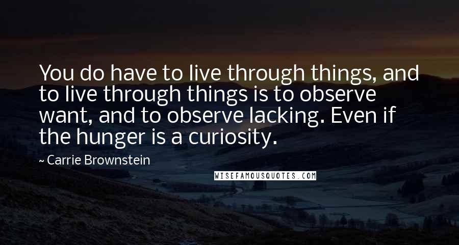 Carrie Brownstein Quotes: You do have to live through things, and to live through things is to observe want, and to observe lacking. Even if the hunger is a curiosity.