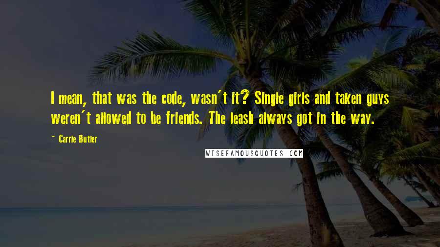 Carrie Butler Quotes: I mean, that was the code, wasn't it? Single girls and taken guys weren't allowed to be friends. The leash always got in the way.