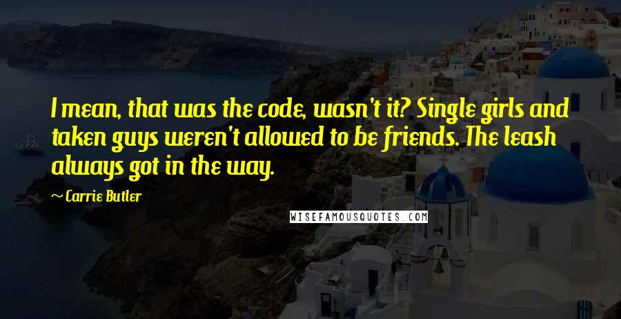 Carrie Butler Quotes: I mean, that was the code, wasn't it? Single girls and taken guys weren't allowed to be friends. The leash always got in the way.