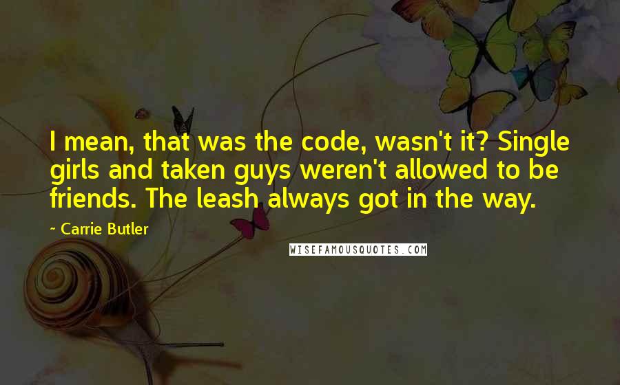 Carrie Butler Quotes: I mean, that was the code, wasn't it? Single girls and taken guys weren't allowed to be friends. The leash always got in the way.