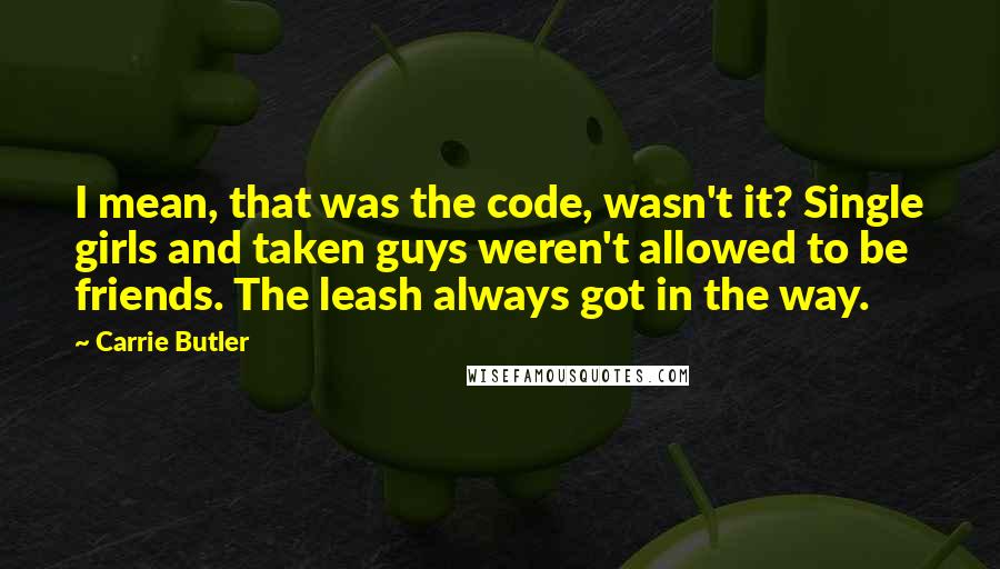 Carrie Butler Quotes: I mean, that was the code, wasn't it? Single girls and taken guys weren't allowed to be friends. The leash always got in the way.