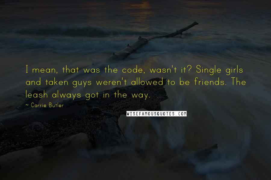 Carrie Butler Quotes: I mean, that was the code, wasn't it? Single girls and taken guys weren't allowed to be friends. The leash always got in the way.