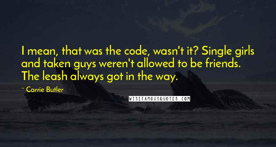 Carrie Butler Quotes: I mean, that was the code, wasn't it? Single girls and taken guys weren't allowed to be friends. The leash always got in the way.