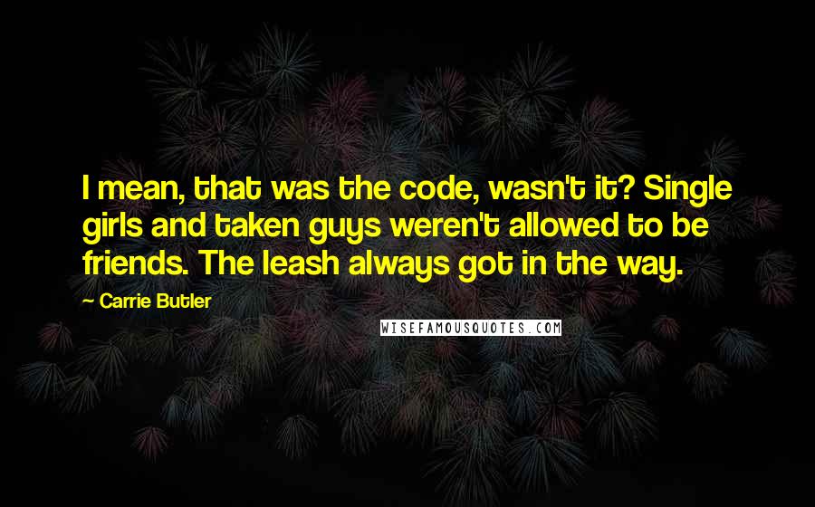 Carrie Butler Quotes: I mean, that was the code, wasn't it? Single girls and taken guys weren't allowed to be friends. The leash always got in the way.