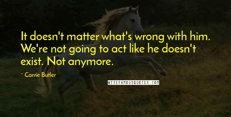 Carrie Butler Quotes: It doesn't matter what's wrong with him. We're not going to act like he doesn't exist. Not anymore.