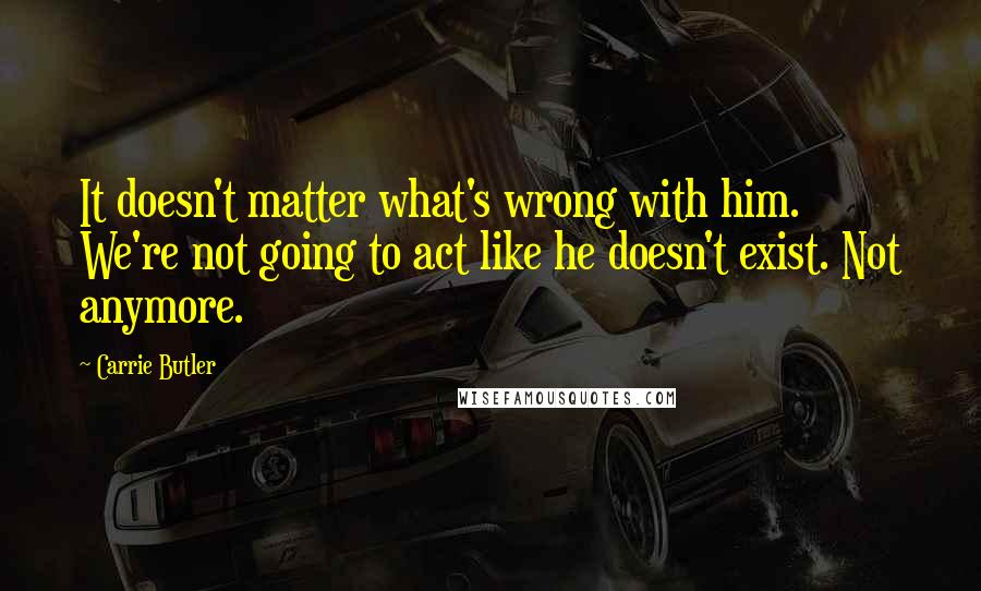 Carrie Butler Quotes: It doesn't matter what's wrong with him. We're not going to act like he doesn't exist. Not anymore.